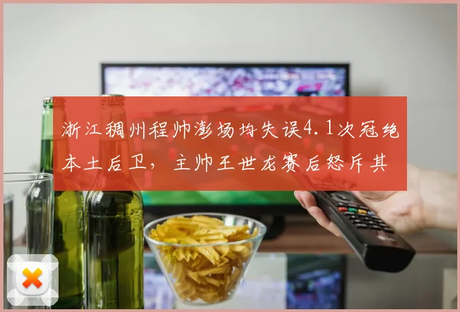 浙江稠州程帅澎场均失误4.1次冠绝本土后卫，主帅王世龙赛后怒斥其独狼打法