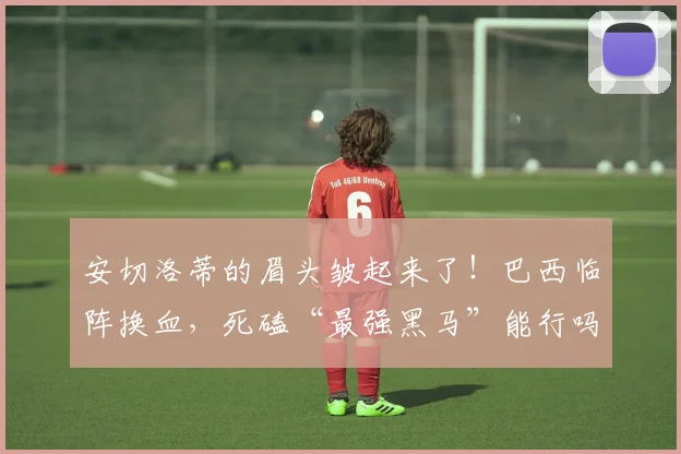 安切洛蒂的眉头皱起来了！巴西临阵换血，死磕“最强黑马”能行吗？