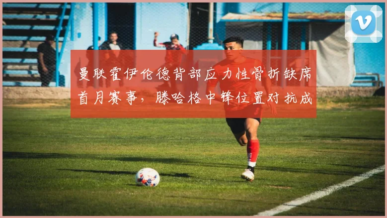 曼联霍伊伦德背部应力性骨折缺席首月赛事，滕哈格中锋位置对抗成功率不足40%暴露锋线短板